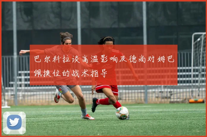 巴尔科拉谈高温影响及德尚对姆巴佩换位的战术指导