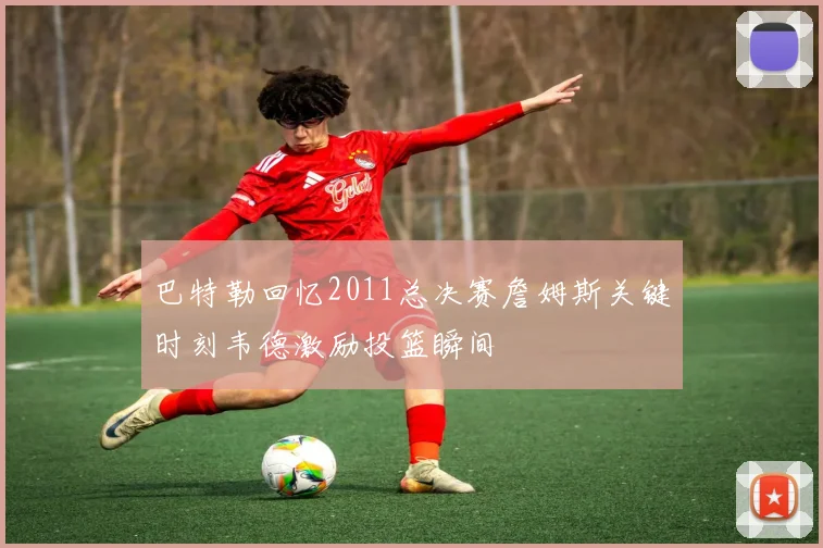 巴特勒回忆2011总决赛詹姆斯关键时刻韦德激励投篮瞬间