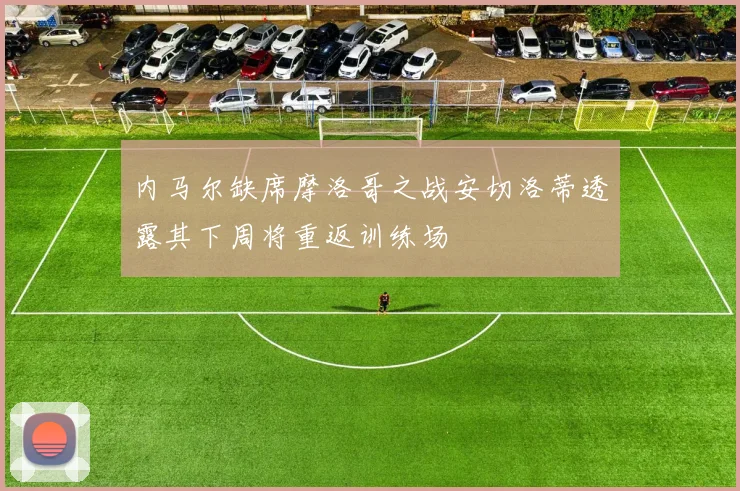 内马尔缺席摩洛哥之战安切洛蒂透露其下周将重返训练场