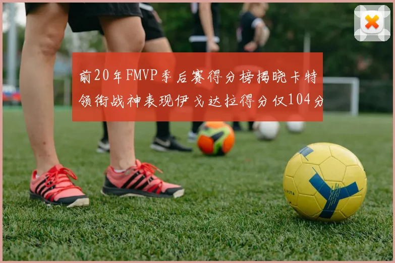 前20年FMVP季后赛得分榜揭晓卡特领衔战神表现伊戈达拉得分仅104分