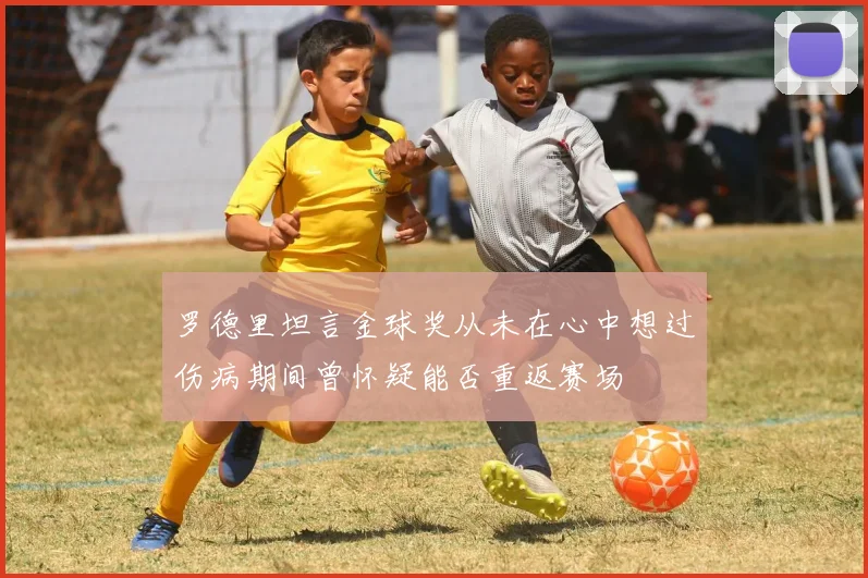 罗德里坦言金球奖从未在心中想过伤病期间曾怀疑能否重返赛场