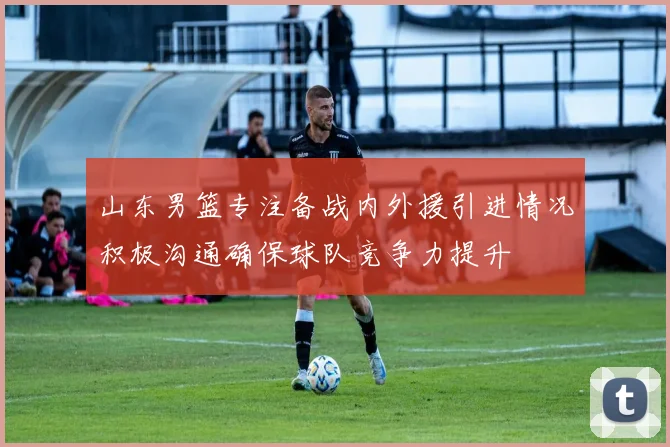 山东男篮专注备战内外援引进情况积极沟通确保球队竞争力提升
