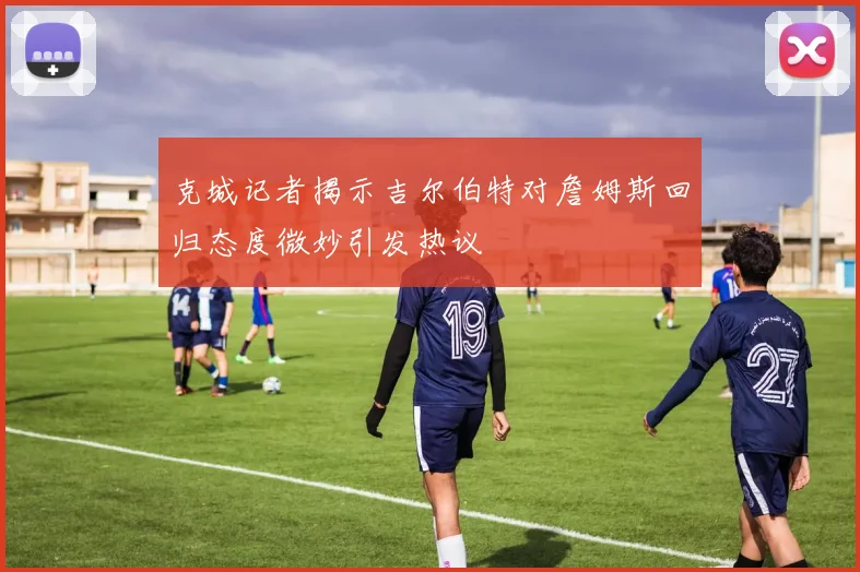 克城记者揭示吉尔伯特对詹姆斯回归态度微妙引发热议