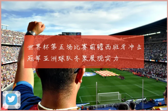 世界杯第五场比赛前瞻西班牙冲击冠军亚洲球队齐聚展现实力