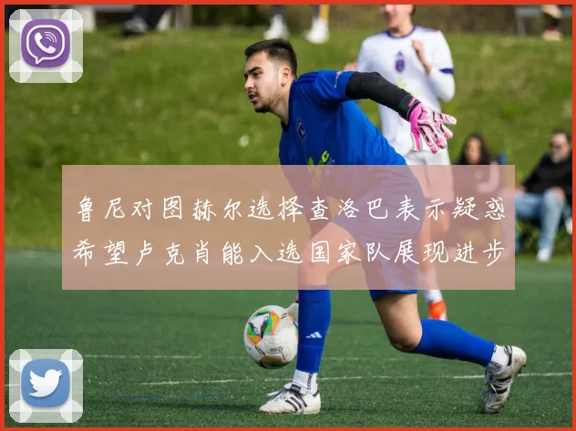 鲁尼对图赫尔选择查洛巴表示疑惑希望卢克肖能入选国家队展现进步
