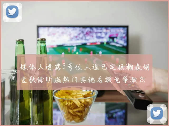媒体人透露5号位人选已定杨瀚森胡金秋徐昕成热门其他名额竞争激烈