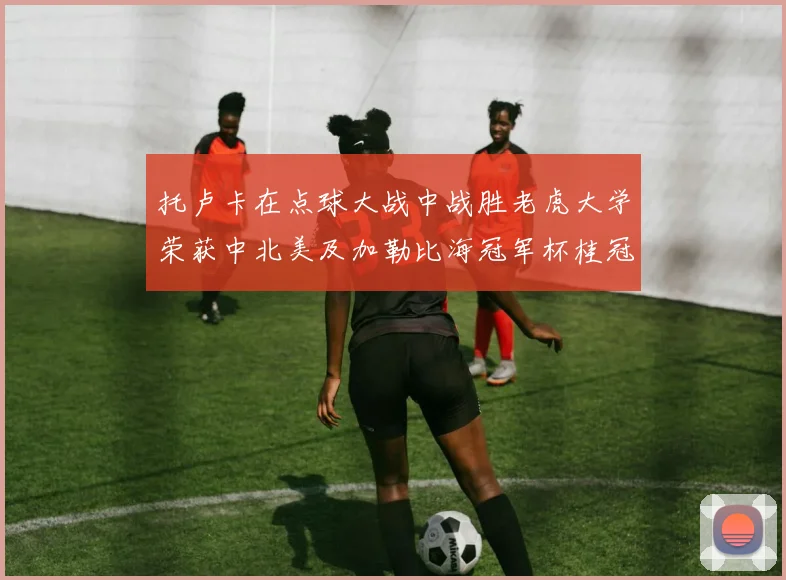 托卢卡在点球大战中战胜老虎大学荣获中北美及加勒比海冠军杯桂冠