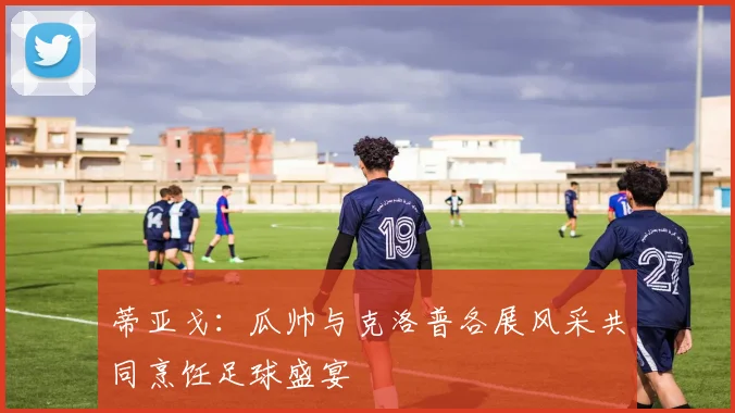 蒂亚戈：瓜帅与克洛普各展风采共同烹饪足球盛宴